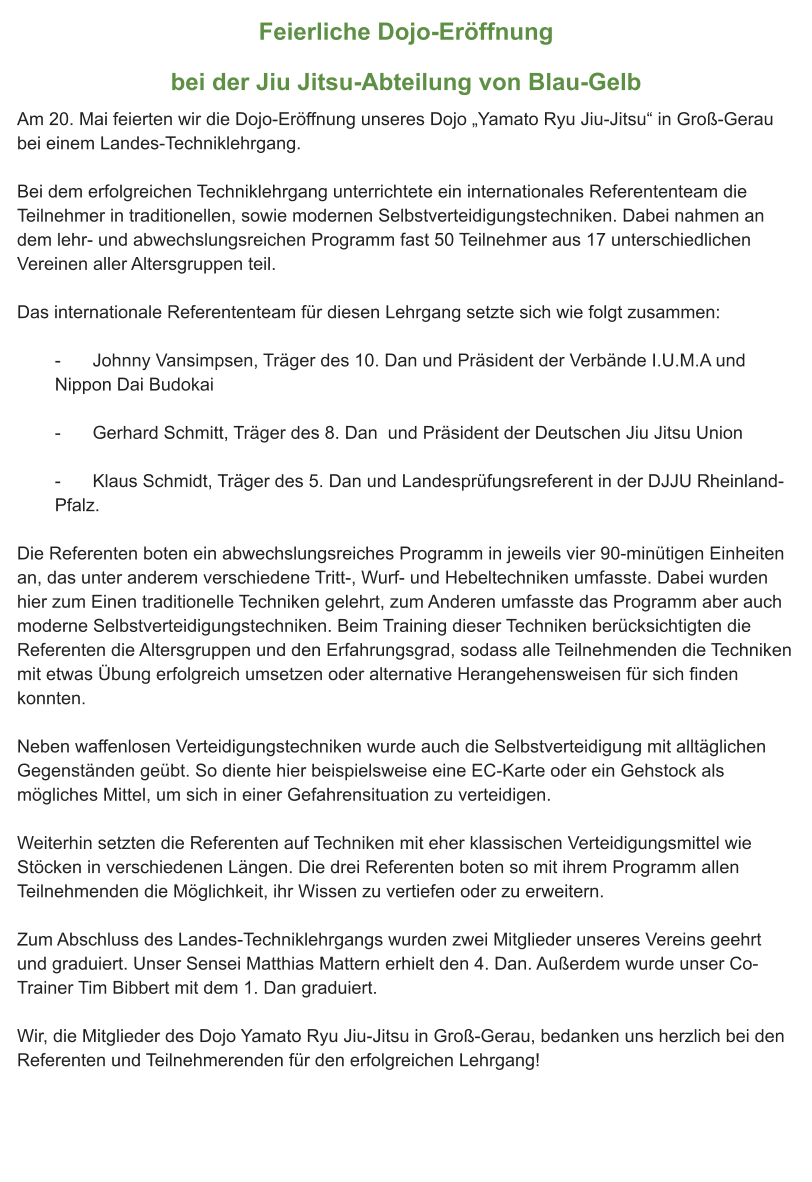 Feierliche Dojo-Eröffnung bei der Jiu Jitsu-Abteilung von Blau-Gelb Am 20. Mai feierten wir die Dojo-Eröffnung unseres Dojo „Yamato Ryu Jiu-Jitsu“ in Groß-Gerau bei einem Landes-Techniklehrgang.  Bei dem erfolgreichen Techniklehrgang unterrichtete ein internationales Referententeam die Teilnehmer in traditionellen, sowie modernen Selbstverteidigungstechniken. Dabei nahmen an dem lehr- und abwechslungsreichen Programm fast 50 Teilnehmer aus 17 unterschiedlichen Vereinen aller Altersgruppen teil.  Das internationale Referententeam für diesen Lehrgang setzte sich wie folgt zusammen:  -	Johnny Vansimpsen, Träger des 10. Dan und Präsident der Verbände I.U.M.A und Nippon Dai Budokai  -	Gerhard Schmitt, Träger des 8. Dan  und Präsident der Deutschen Jiu Jitsu Union   -	Klaus Schmidt, Träger des 5. Dan und Landesprüfungsreferent in der DJJU Rheinland-Pfalz.  Die Referenten boten ein abwechslungsreiches Programm in jeweils vier 90-minütigen Einheiten an, das unter anderem verschiedene Tritt-, Wurf- und Hebeltechniken umfasste. Dabei wurden hier zum Einen traditionelle Techniken gelehrt, zum Anderen umfasste das Programm aber auch  moderne Selbstverteidigungstechniken. Beim Training dieser Techniken berücksichtigten die Referenten die Altersgruppen und den Erfahrungsgrad, sodass alle Teilnehmenden die Techniken mit etwas Übung erfolgreich umsetzen oder alternative Herangehensweisen für sich finden konnten.  Neben waffenlosen Verteidigungstechniken wurde auch die Selbstverteidigung mit alltäglichen Gegenständen geübt. So diente hier beispielsweise eine EC-Karte oder ein Gehstock als mögliches Mittel, um sich in einer Gefahrensituation zu verteidigen.  Weiterhin setzten die Referenten auf Techniken mit eher klassischen Verteidigungsmittel wie Stöcken in verschiedenen Längen. Die drei Referenten boten so mit ihrem Programm allen Teilnehmenden die Möglichkeit, ihr Wissen zu vertiefen oder zu erweitern.  Zum Abschluss des Landes-Techniklehrgangs wurden zwei Mitglieder unseres Vereins geehrt und graduiert. Unser Sensei Matthias Mattern erhielt den 4. Dan. Außerdem wurde unser Co-Trainer Tim Bibbert mit dem 1. Dan graduiert.  Wir, die Mitglieder des Dojo Yamato Ryu Jiu-Jitsu in Groß-Gerau, bedanken uns herzlich bei den Referenten und Teilnehmerenden für den erfolgreichen Lehrgang!