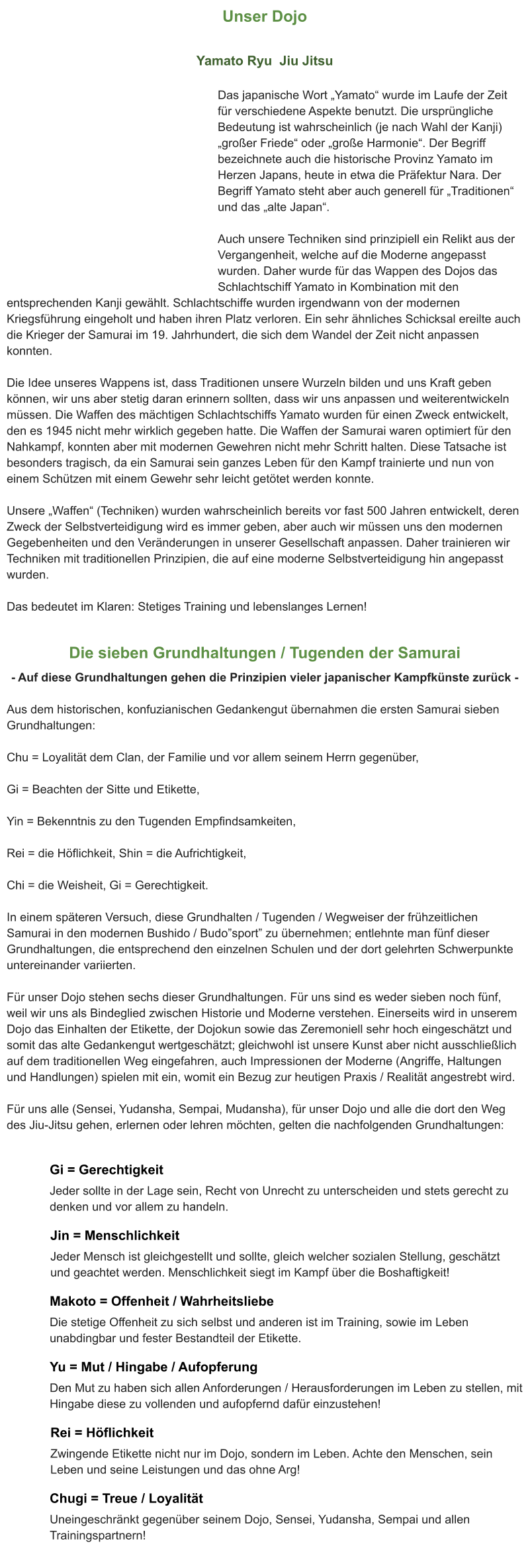 Unser Dojo  Yamato Ryu  Jiu Jitsu  Das japanische Wort „Yamato“ wurde im Laufe der Zeit für verschiedene Aspekte benutzt. Die ursprüngliche Bedeutung ist wahrscheinlich (je nach Wahl der Kanji) „großer Friede“ oder „große Harmonie“. Der Begriff bezeichnete auch die historische Provinz Yamato im Herzen Japans, heute in etwa die Präfektur Nara. Der Begriff Yamato steht aber auch generell für „Traditionen“ und das „alte Japan“.  Auch unsere Techniken sind prinzipiell ein Relikt aus der Vergangenheit, welche auf die Moderne angepasst wurden. Daher wurde für das Wappen des Dojos das Schlachtschiff Yamato in Kombination mit den entsprechenden Kanji gewählt. Schlachtschiffe wurden irgendwann von der modernen Kriegsführung eingeholt und haben ihren Platz verloren. Ein sehr ähnliches Schicksal ereilte auch die Krieger der Samurai im 19. Jahrhundert, die sich dem Wandel der Zeit nicht anpassen konnten.  Die Idee unseres Wappens ist, dass Traditionen unsere Wurzeln bilden und uns Kraft geben können, wir uns aber stetig daran erinnern sollten, dass wir uns anpassen und weiterentwickeln müssen. Die Waffen des mächtigen Schlachtschiffs Yamato wurden für einen Zweck entwickelt, den es 1945 nicht mehr wirklich gegeben hatte. Die Waffen der Samurai waren optimiert für den Nahkampf, konnten aber mit modernen Gewehren nicht mehr Schritt halten. Diese Tatsache ist besonders tragisch, da ein Samurai sein ganzes Leben für den Kampf trainierte und nun von einem Schützen mit einem Gewehr sehr leicht getötet werden konnte.  Unsere „Waffen“ (Techniken) wurden wahrscheinlich bereits vor fast 500 Jahren entwickelt, deren Zweck der Selbstverteidigung wird es immer geben, aber auch wir müssen uns den modernen Gegebenheiten und den Veränderungen in unserer Gesellschaft anpassen. Daher trainieren wir Techniken mit traditionellen Prinzipien, die auf eine moderne Selbstverteidigung hin angepasst wurden.  Das bedeutet im Klaren: Stetiges Training und lebenslanges Lernen!  Die sieben Grundhaltungen / Tugenden der Samurai - Auf diese Grundhaltungen gehen die Prinzipien vieler japanischer Kampfkünste zurück -  Aus dem historischen, konfuzianischen Gedankengut übernahmen die ersten Samurai sieben Grundhaltungen:  Chu = Loyalität dem Clan, der Familie und vor allem seinem Herrn gegenüber,  Gi = Beachten der Sitte und Etikette,  Yin = Bekenntnis zu den Tugenden Empfindsamkeiten,  Rei = die Höflichkeit, Shin = die Aufrichtigkeit,  Chi = die Weisheit, Gi = Gerechtigkeit.  In einem späteren Versuch, diese Grundhalten / Tugenden / Wegweiser der frühzeitlichen Samurai in den modernen Bushido / Budo”sport” zu übernehmen; entlehnte man fünf dieser Grundhaltungen, die entsprechend den einzelnen Schulen und der dort gelehrten Schwerpunkte untereinander variierten.  Für unser Dojo stehen sechs dieser Grundhaltungen. Für uns sind es weder sieben noch fünf, weil wir uns als Bindeglied zwischen Historie und Moderne verstehen. Einerseits wird in unserem Dojo das Einhalten der Etikette, der Dojokun sowie das Zeremoniell sehr hoch eingeschätzt und somit das alte Gedankengut wertgeschätzt; gleichwohl ist unsere Kunst aber nicht ausschließlich auf dem traditionellen Weg eingefahren, auch Impressionen der Moderne (Angriffe, Haltungen und Handlungen) spielen mit ein, womit ein Bezug zur heutigen Praxis / Realität angestrebt wird.  Für uns alle (Sensei, Yudansha, Sempai, Mudansha), für unser Dojo und alle die dort den Weg des Jiu-Jitsu gehen, erlernen oder lehren möchten, gelten die nachfolgenden Grundhaltungen:  Gi = Gerechtigkeit Jeder sollte in der Lage sein, Recht von Unrecht zu unterscheiden und stets gerecht zu denken und vor allem zu handeln. Jin = Menschlichkeit Jeder Mensch ist gleichgestellt und sollte, gleich welcher sozialen Stellung, geschätzt und geachtet werden. Menschlichkeit siegt im Kampf über die Boshaftigkeit! Makoto = Offenheit / Wahrheitsliebe Die stetige Offenheit zu sich selbst und anderen ist im Training, sowie im Leben unabdingbar und fester Bestandteil der Etikette. Yu = Mut / Hingabe / Aufopferung Den Mut zu haben sich allen Anforderungen / Herausforderungen im Leben zu stellen, mit Hingabe diese zu vollenden und aufopfernd dafür einzustehen! Rei = Höflichkeit Zwingende Etikette nicht nur im Dojo, sondern im Leben. Achte den Menschen, sein Leben und seine Leistungen und das ohne Arg! Chugi = Treue / Loyalität Uneingeschränkt gegenüber seinem Dojo, Sensei, Yudansha, Sempai und allen Trainingspartnern!