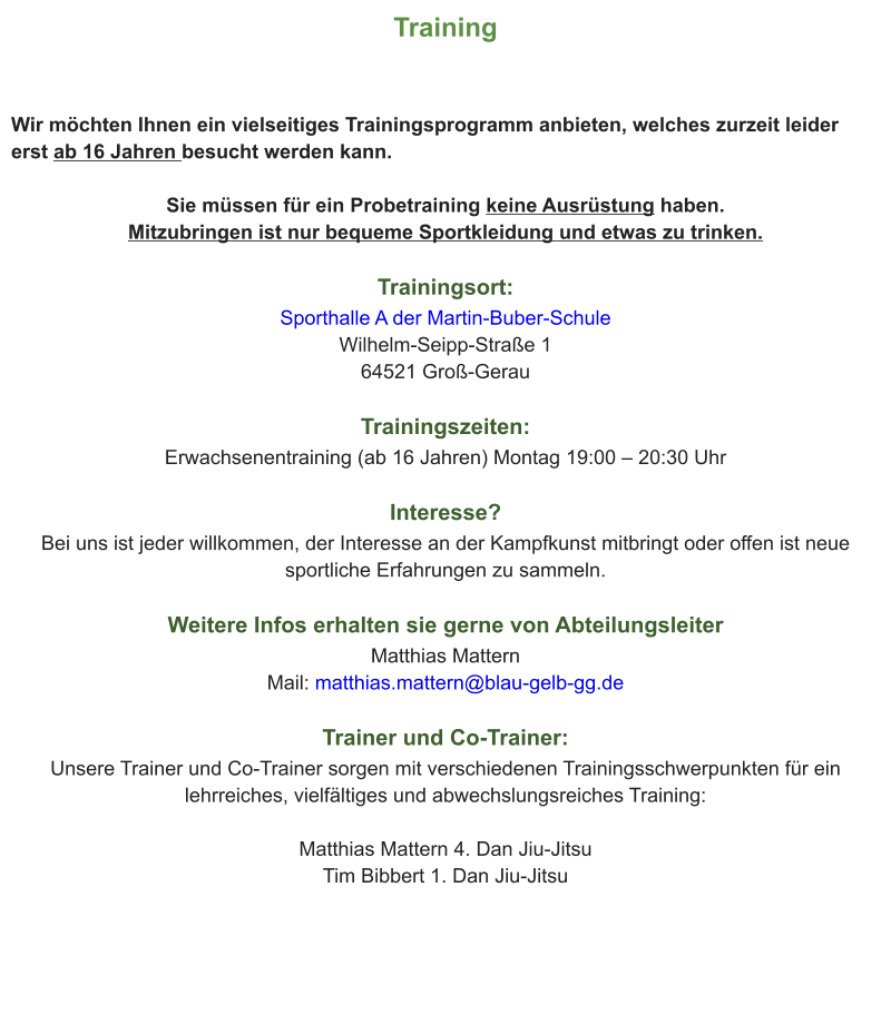 Training  Wir möchten Ihnen ein vielseitiges Trainingsprogramm anbieten, welches zurzeit leider erst ab 16 Jahren besucht werden kann.  Sie müssen für ein Probetraining keine Ausrüstung haben. Mitzubringen ist nur bequeme Sportkleidung und etwas zu trinken.  Trainingsort: Sporthalle A der Martin-Buber-Schule Wilhelm-Seipp-Straße 1 64521 Groß-Gerau  Trainingszeiten: Erwachsenentraining (ab 16 Jahren) Montag 19:00 – 20:30 Uhr  Interesse?  Bei uns ist jeder willkommen, der Interesse an der Kampfkunst mitbringt oder offen ist neue sportliche Erfahrungen zu sammeln.  Weitere Infos erhalten sie gerne von Abteilungsleiter Matthias Mattern Mail: matthias.mattern@blau-gelb-gg.de  Trainer und Co-Trainer: Unsere Trainer und Co-Trainer sorgen mit verschiedenen Trainingsschwerpunkten für ein lehrreiches, vielfältiges und abwechslungsreiches Training:  Matthias Mattern 4. Dan Jiu-Jitsu Tim Bibbert 1. Dan Jiu-Jitsu